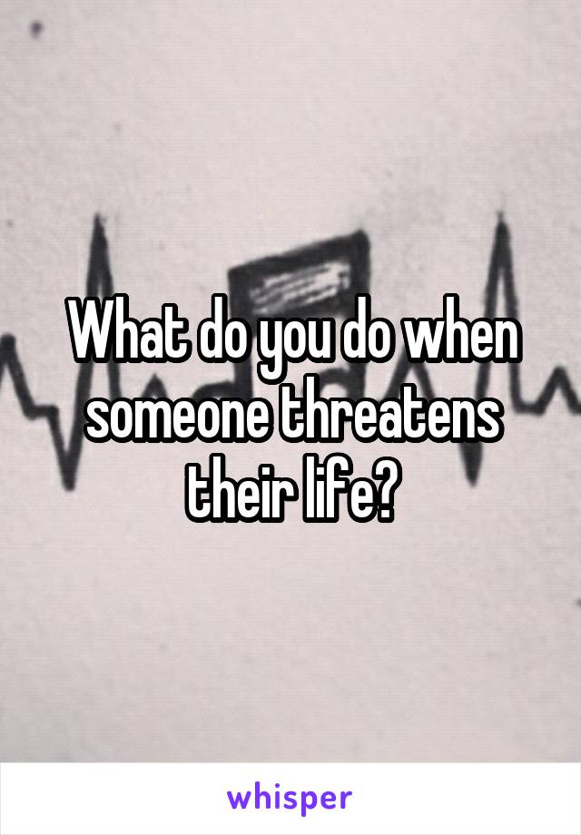 What do you do when someone threatens their life?