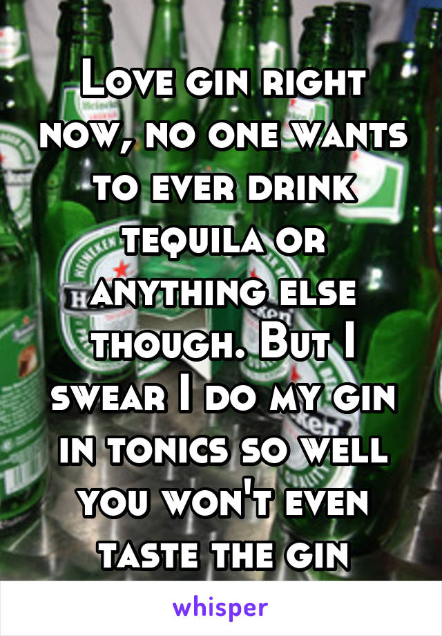 Love gin right now, no one wants to ever drink tequila or anything else though. But I swear I do my gin in tonics so well you won't even taste the gin