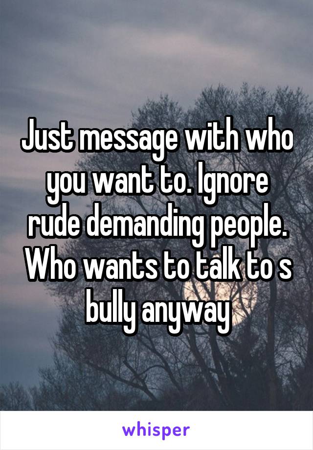 Just message with who you want to. Ignore rude demanding people. Who wants to talk to s bully anyway