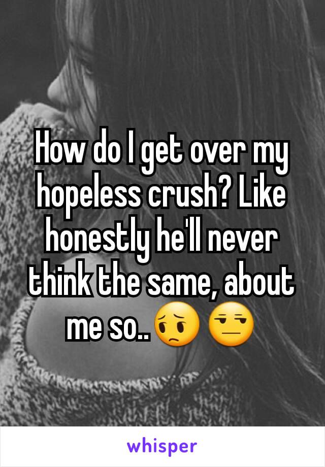 How do I get over my hopeless crush? Like honestly he'll never think the same, about me so..😔😒