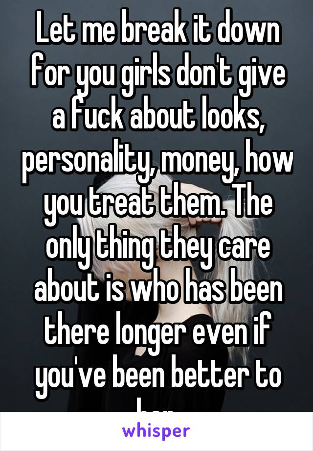 Let me break it down for you girls don't give a fuck about looks, personality, money, how you treat them. The only thing they care about is who has been there longer even if you've been better to her.