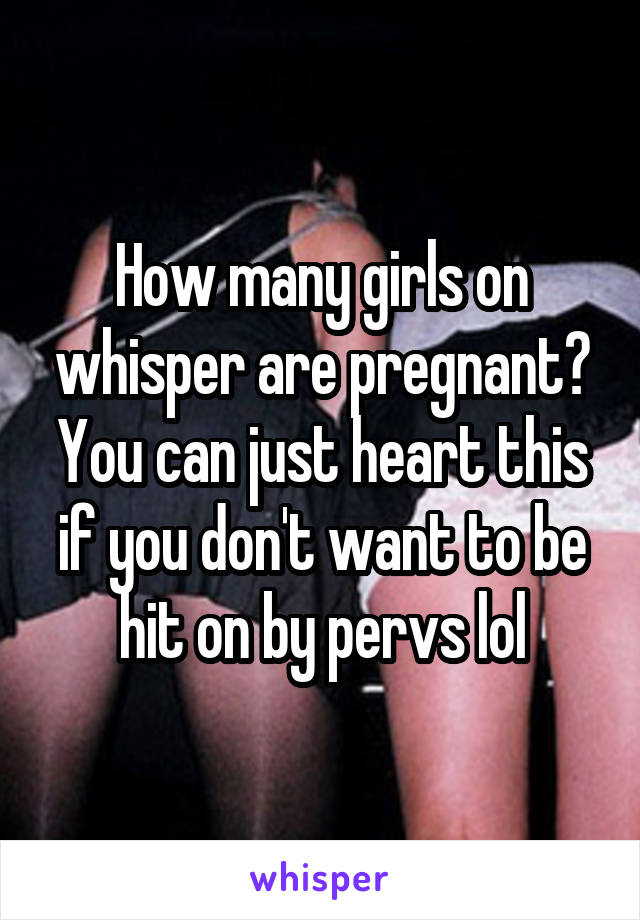 How many girls on whisper are pregnant? You can just heart this if you don't want to be hit on by pervs lol