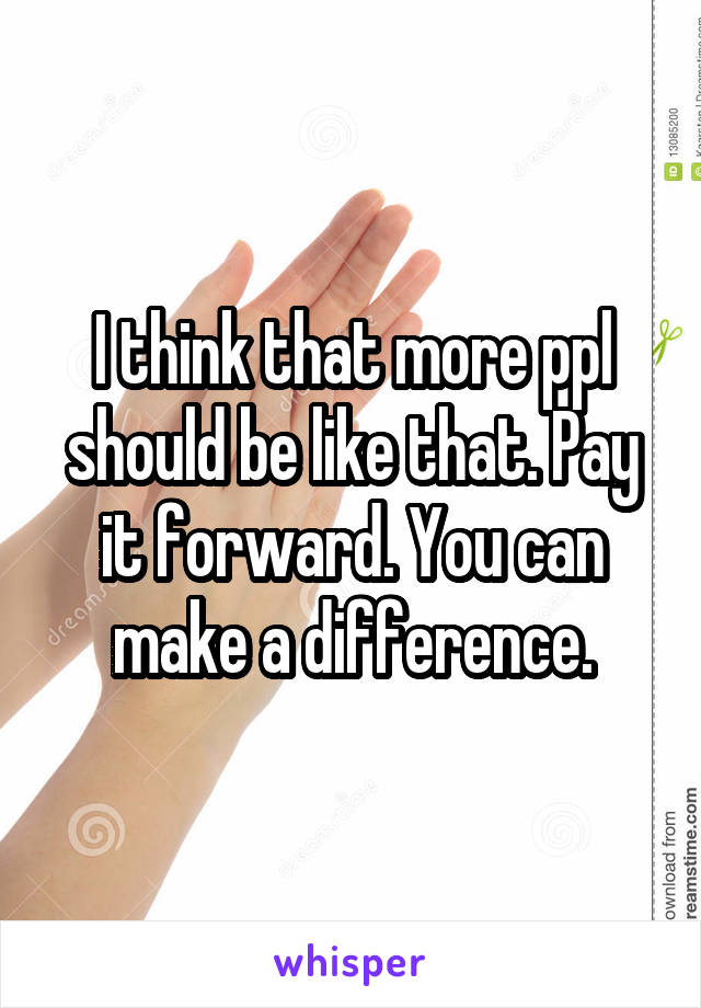 I think that more ppl should be like that. Pay it forward. You can make a difference.