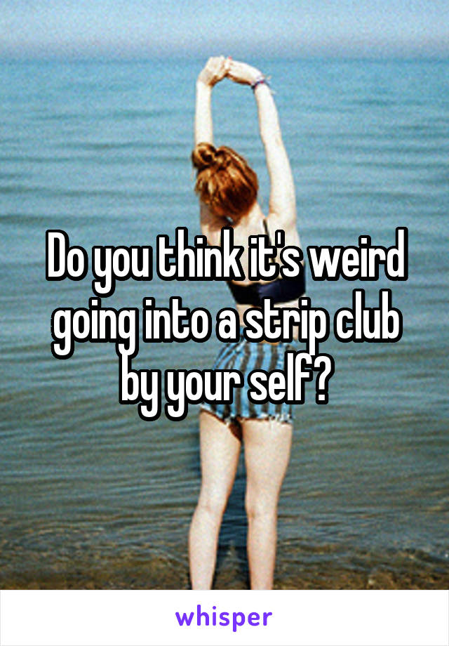 Do you think it's weird going into a strip club by your self?