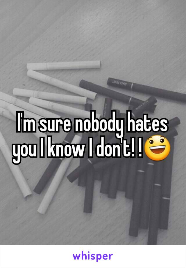 I'm sure nobody hates you I know I don't! !😃
