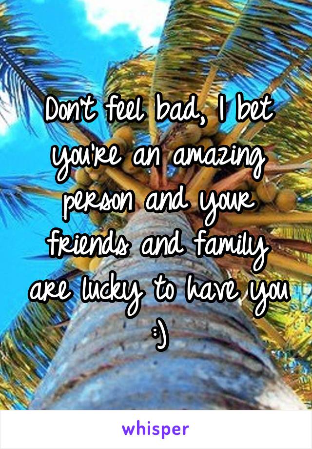 Don't feel bad, I bet you're an amazing person and your friends and family are lucky to have you :)