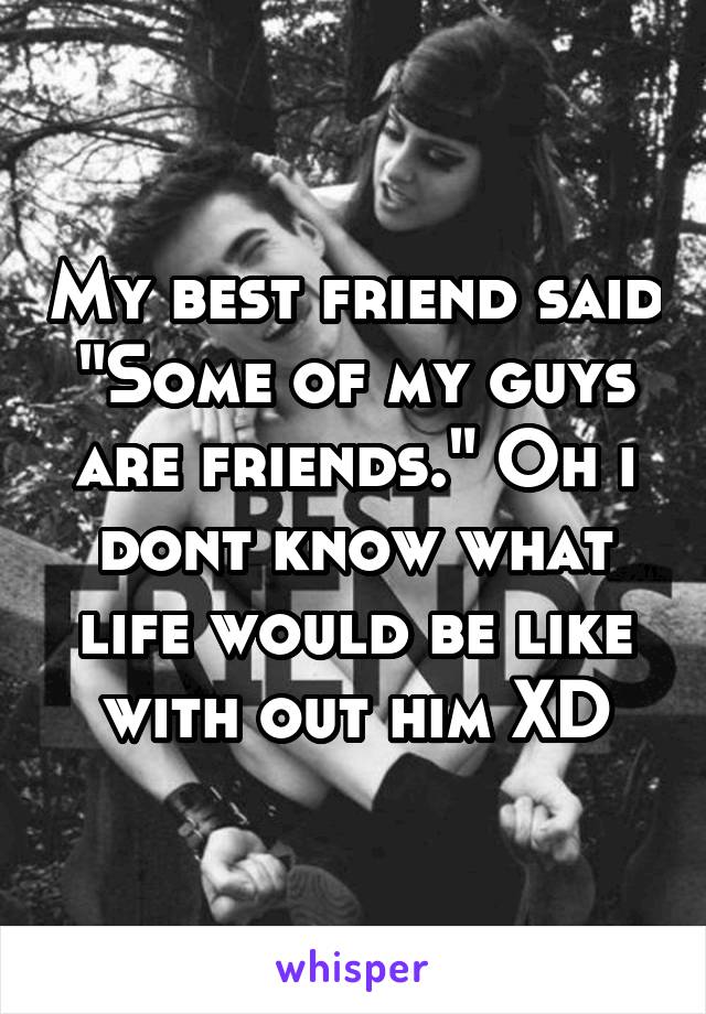 My best friend said "Some of my guys are friends." Oh i dont know what life would be like with out him XD