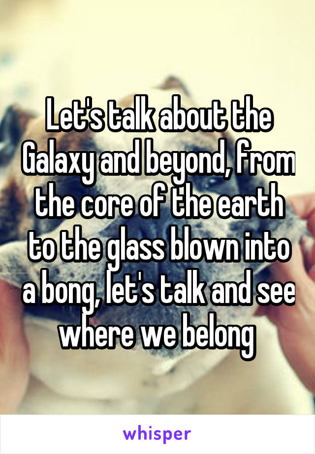 Let's talk about the Galaxy and beyond, from the core of the earth to the glass blown into a bong, let's talk and see where we belong 