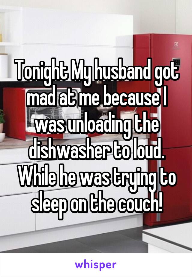 Tonight My husband got mad at me because I was unloading the dishwasher to loud. While he was trying to sleep on the couch!