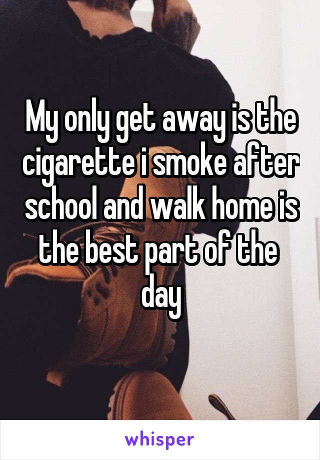 My only get away is the cigarette i smoke after school and walk home is the best part of the  day

