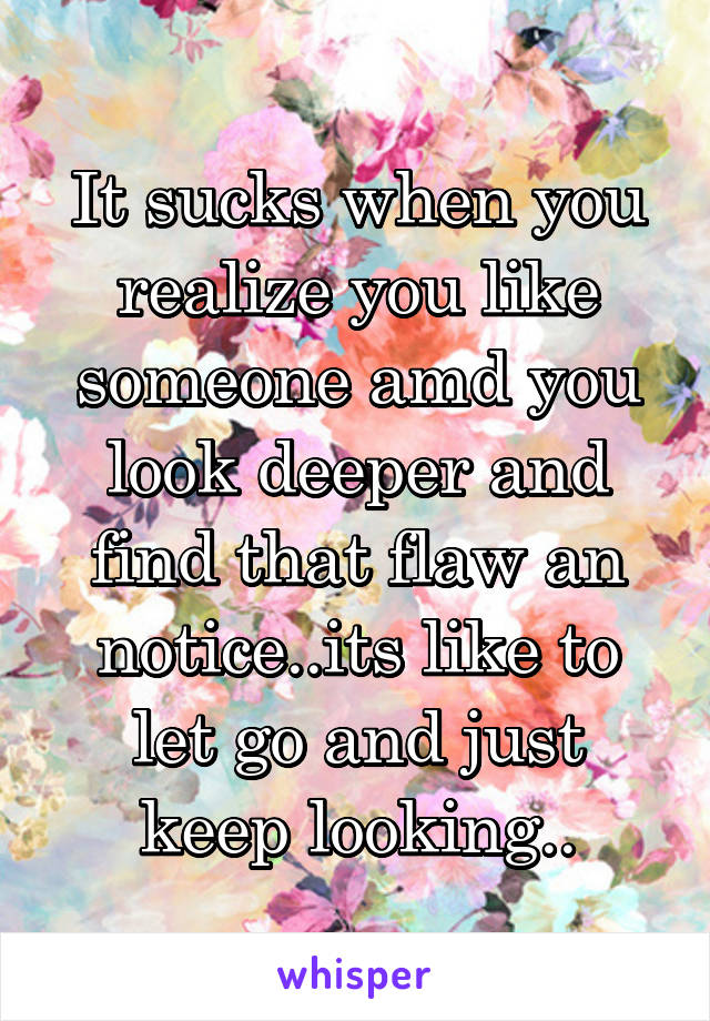 It sucks when you realize you like someone amd you look deeper and find that flaw an notice..its like to let go and just keep looking..