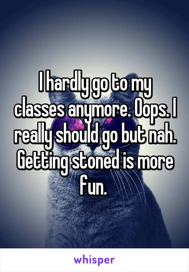 I hardly go to my classes anymore. Oops. I really should go but nah. Getting stoned is more fun. 
