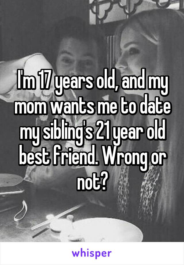 I'm 17 years old, and my mom wants me to date my sibling's 21 year old best friend. Wrong or not?