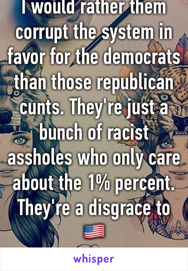 I would rather them corrupt the system in favor for the democrats  than those republican cunts. They're just a bunch of racist assholes who only care about the 1% percent. They're a disgrace to 🇺🇸