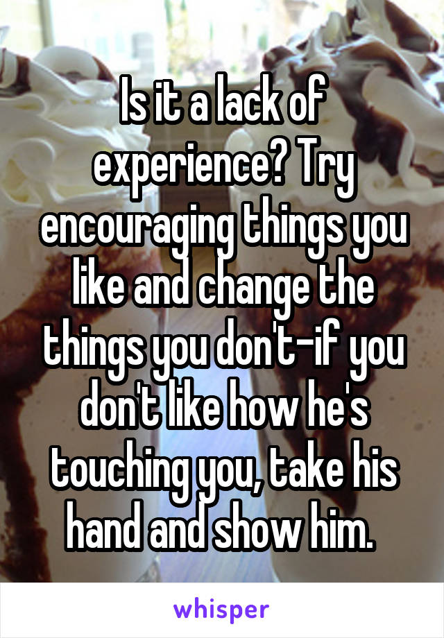 Is it a lack of experience? Try encouraging things you like and change the things you don't-if you don't like how he's touching you, take his hand and show him. 
