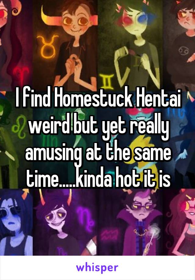 I find Homestuck Hentai weird but yet really amusing at the same time.....kinda hot it is
