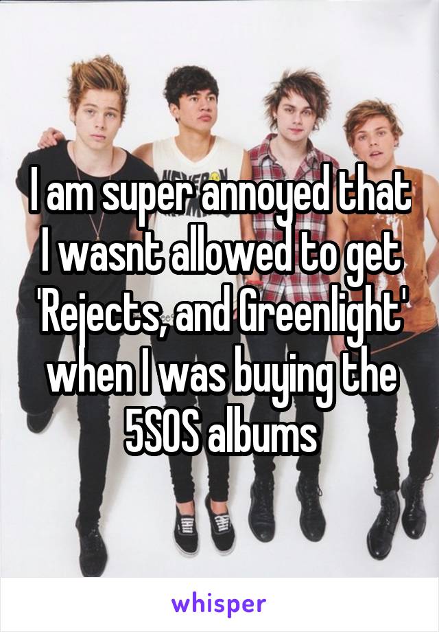 I am super annoyed that I wasnt allowed to get 'Rejects, and Greenlight' when I was buying the 5SOS albums