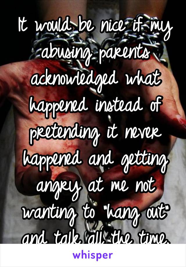 It would be nice if my abusing parents acknowledged what happened instead of pretending it never happened and getting angry at me not wanting to "hang out" and talk all the time.