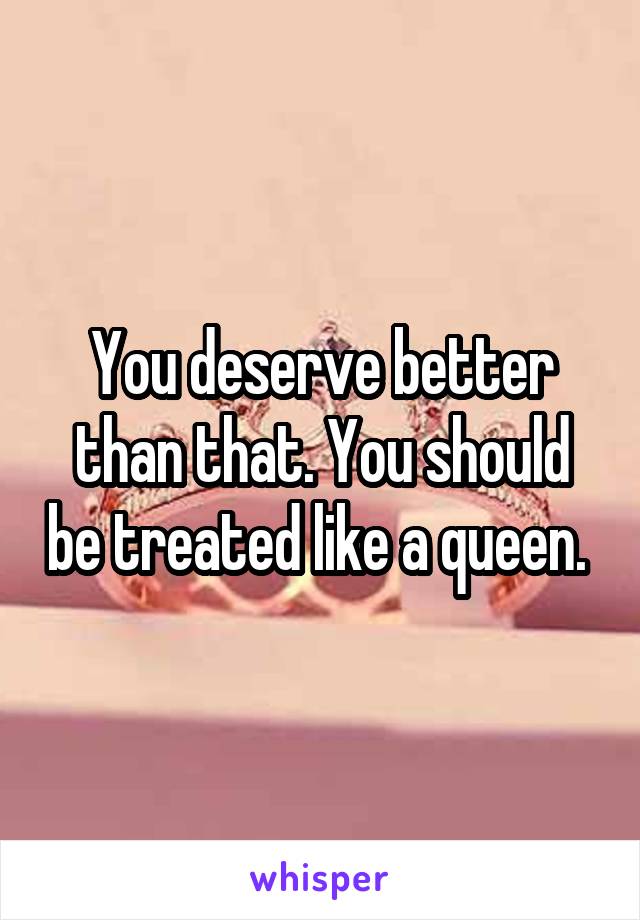 You deserve better than that. You should be treated like a queen. 