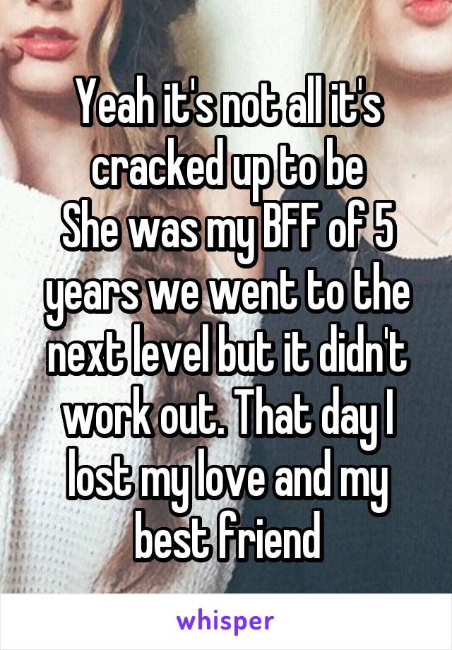 Yeah it's not all it's cracked up to be
She was my BFF of 5 years we went to the next level but it didn't work out. That day I lost my love and my best friend