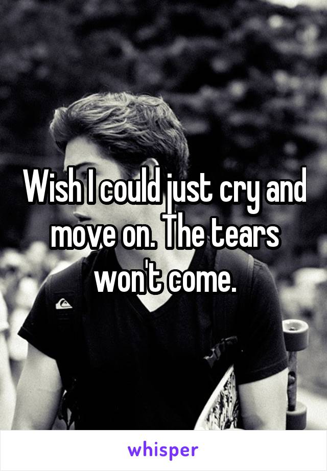 Wish I could just cry and move on. The tears won't come.