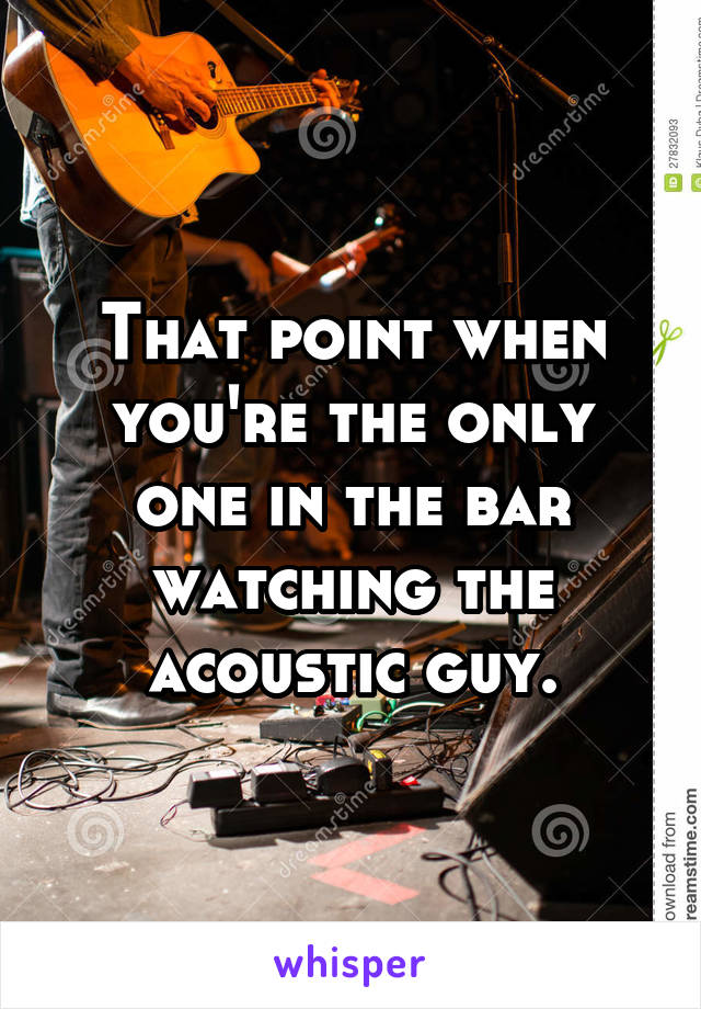 That point when you're the only one in the bar watching the acoustic guy.