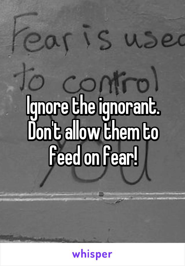 Ignore the ignorant. Don't allow them to feed on fear!