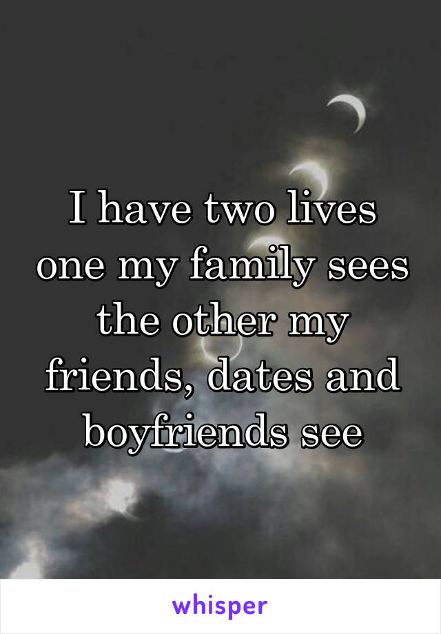I have two lives one my family sees the other my friends, dates and boyfriends see