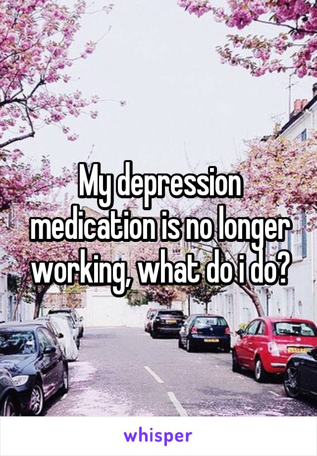 My depression medication is no longer working, what do i do?