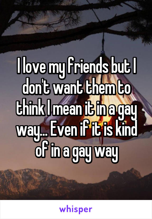 I love my friends but I don't want them to think I mean it in a gay way... Even if it is kind of in a gay way