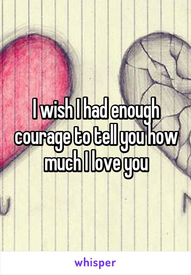 I wish I had enough courage to tell you how much I love you