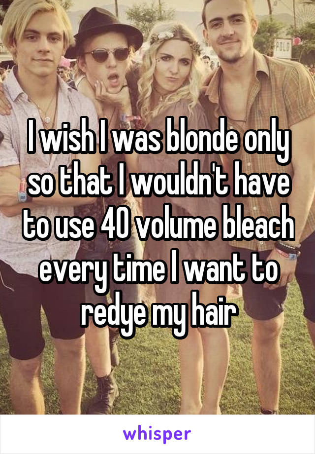 I wish I was blonde only so that I wouldn't have to use 40 volume bleach every time I want to redye my hair