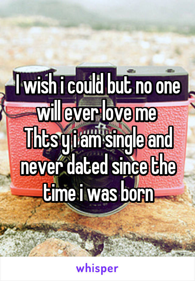 I wish i could but no one will ever love me 
Thts y i am single and never dated since the time i was born