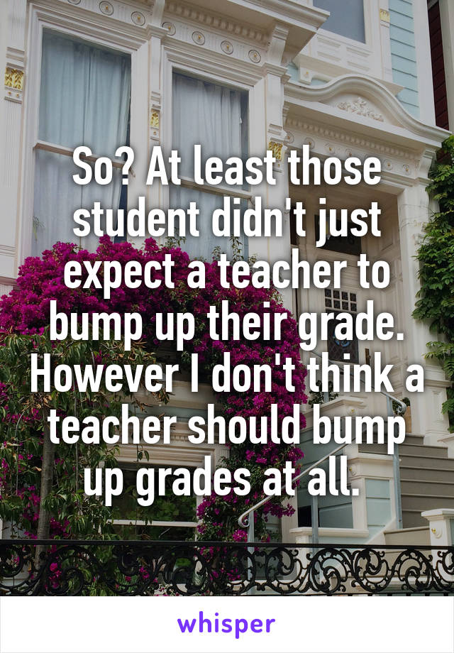 So? At least those student didn't just expect a teacher to bump up their grade. However I don't think a teacher should bump up grades at all. 