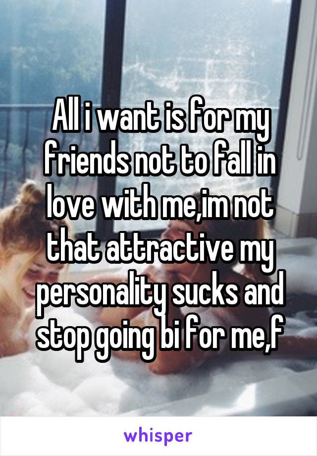 All i want is for my friends not to fall in love with me,im not that attractive my personality sucks and stop going bi for me,f
