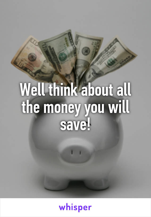 Well think about all the money you will save!