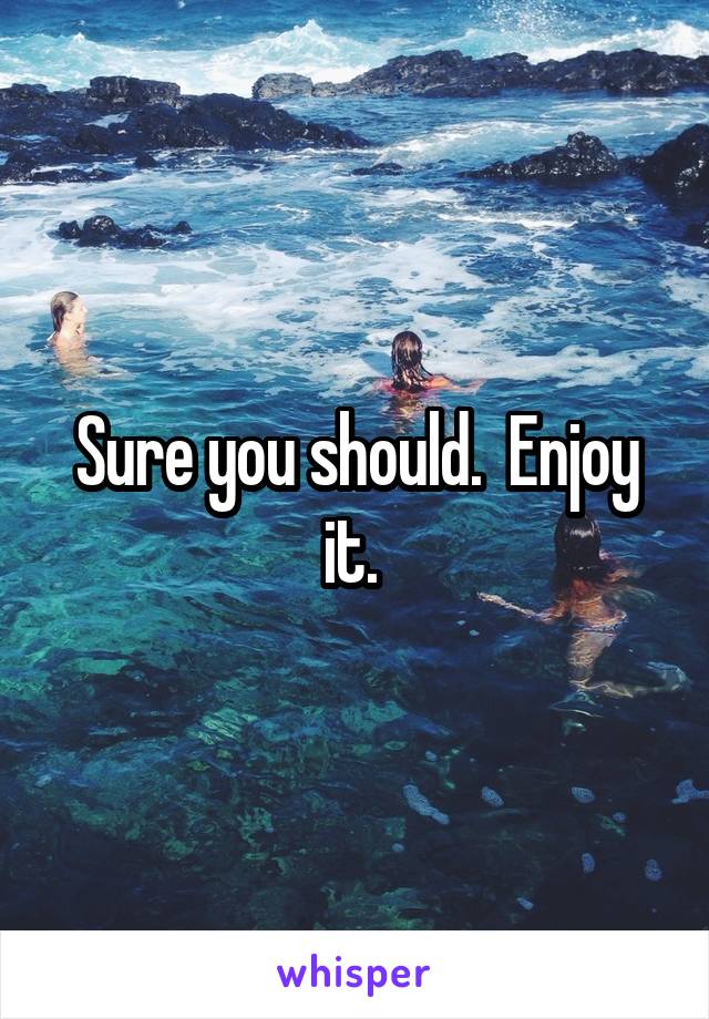 Sure you should.  Enjoy it. 