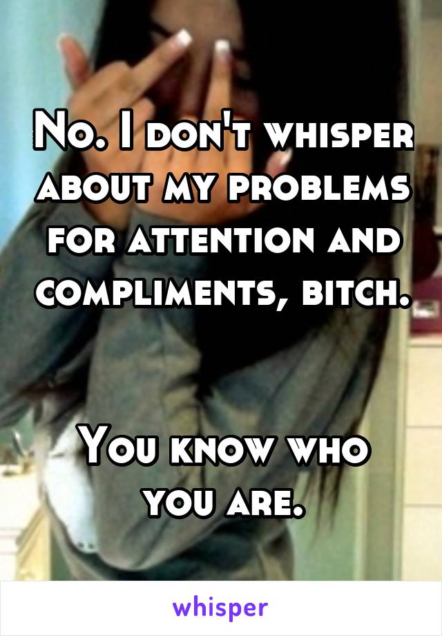 No. I don't whisper about my problems for attention and compliments, bitch. 

You know who you are.