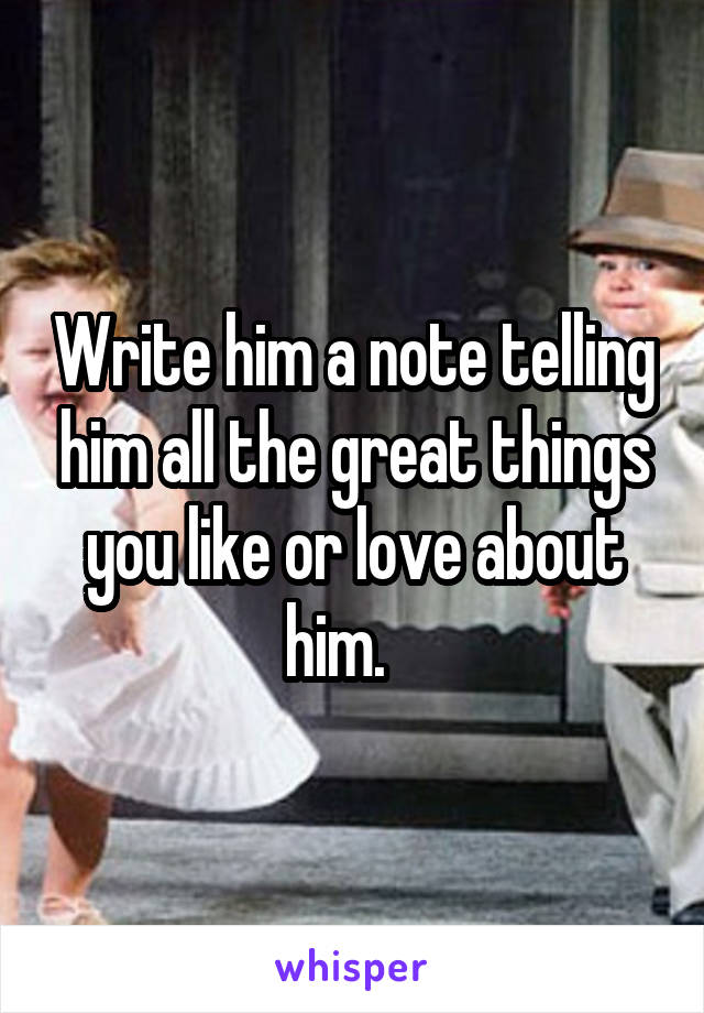 Write him a note telling him all the great things you like or love about him.   