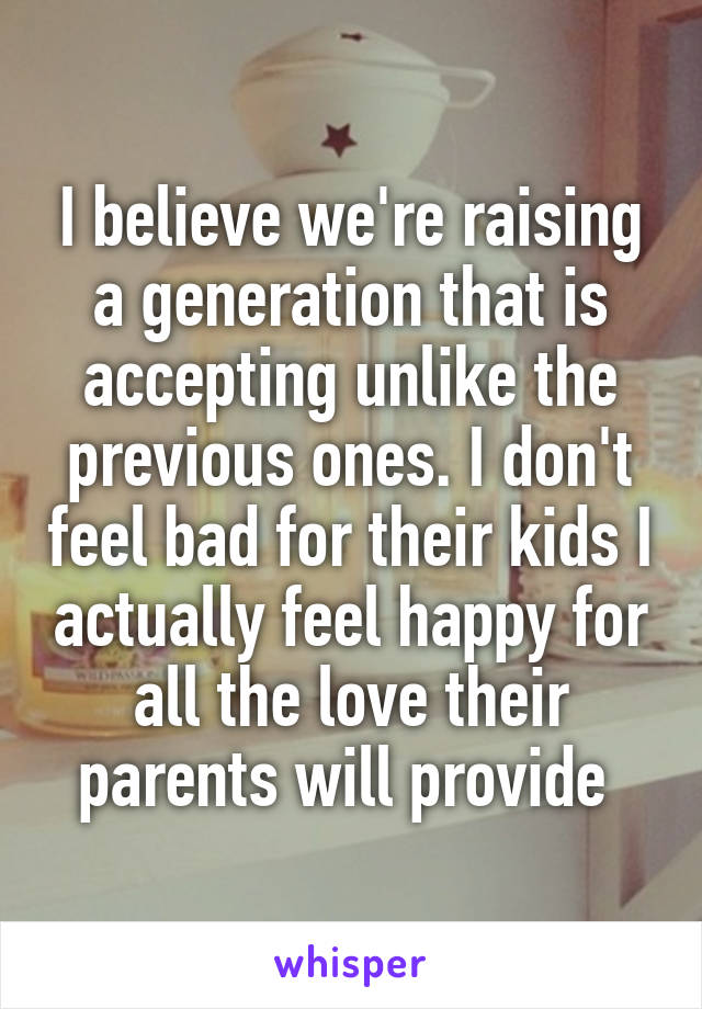 I believe we're raising a generation that is accepting unlike the previous ones. I don't feel bad for their kids I actually feel happy for all the love their parents will provide 