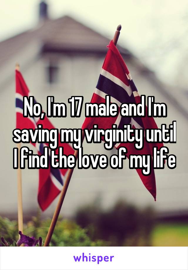 No, I'm 17 male and I'm saving my virginity until I find the love of my life