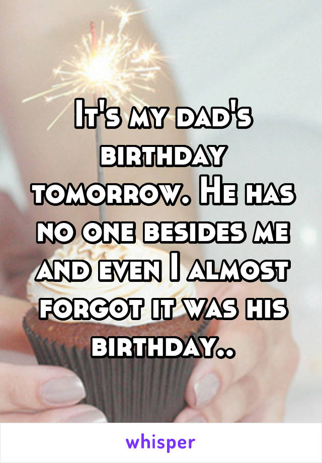 It's my dad's birthday tomorrow. He has no one besides me and even I almost forgot it was his birthday..