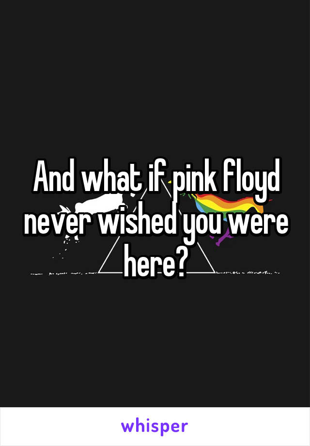 And what if pink floyd never wished you were here?