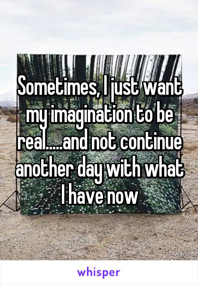 Sometimes, I just want my imagination to be real.....and not continue another day with what I have now