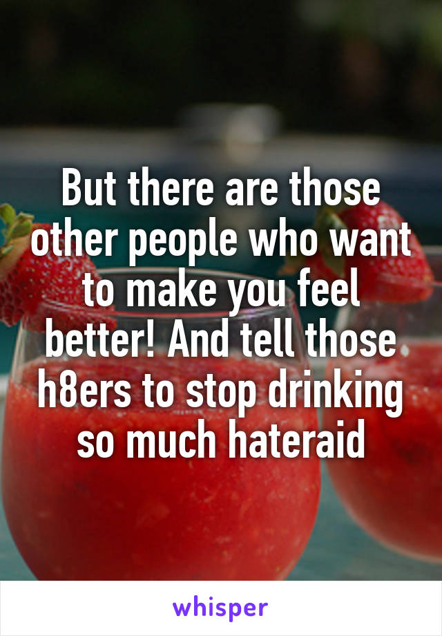 But there are those other people who want to make you feel better! And tell those h8ers to stop drinking so much hateraid