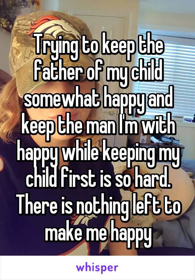 Trying to keep the father of my child somewhat happy and keep the man I'm with happy while keeping my child first is so hard. There is nothing left to make me happy