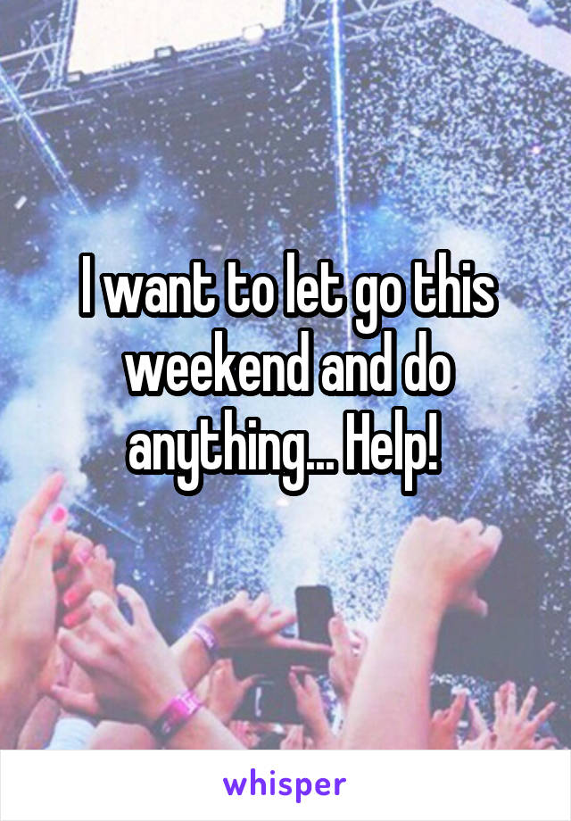 I want to let go this weekend and do anything... Help! 
