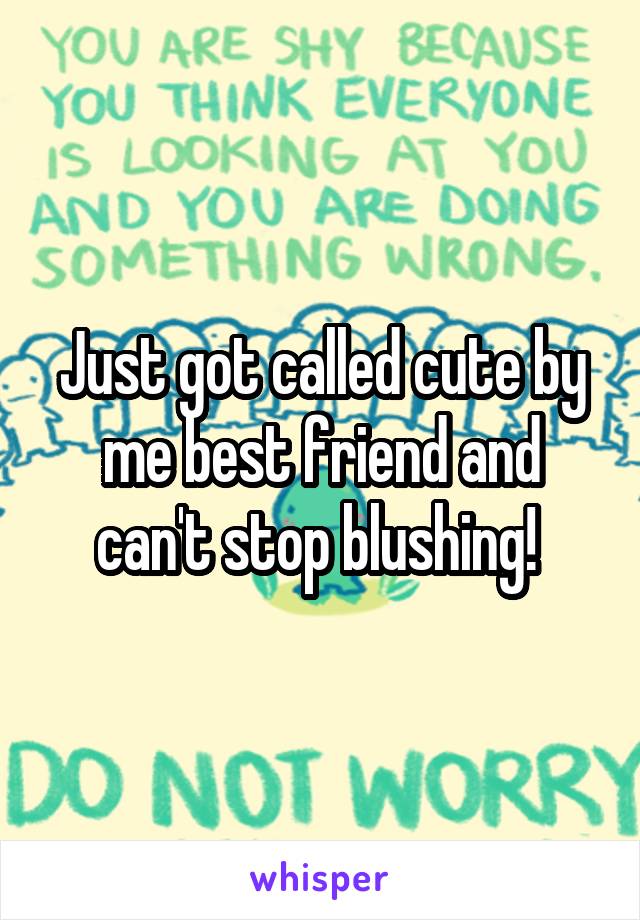 Just got called cute by me best friend and can't stop blushing! 