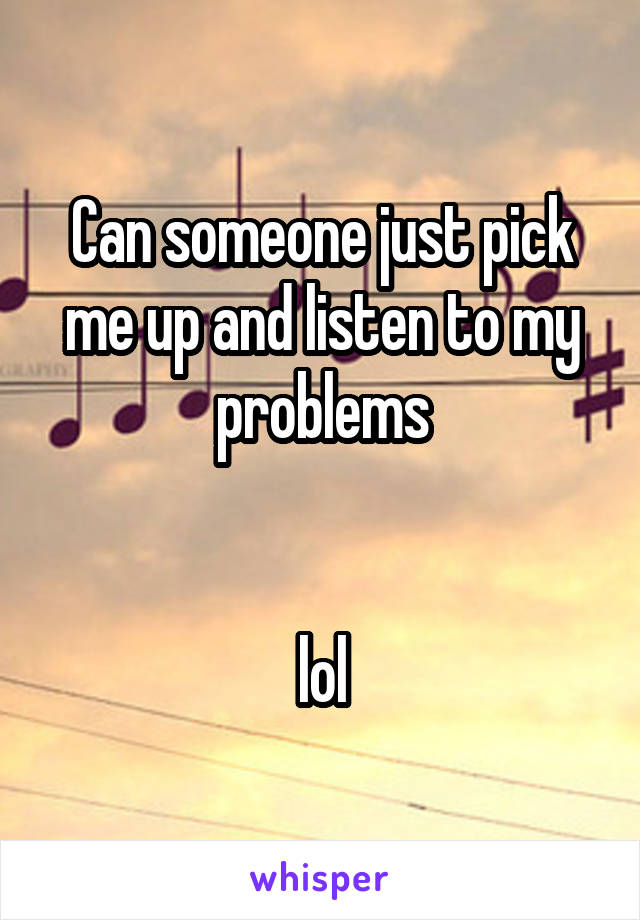 Can someone just pick me up and listen to my problems


lol