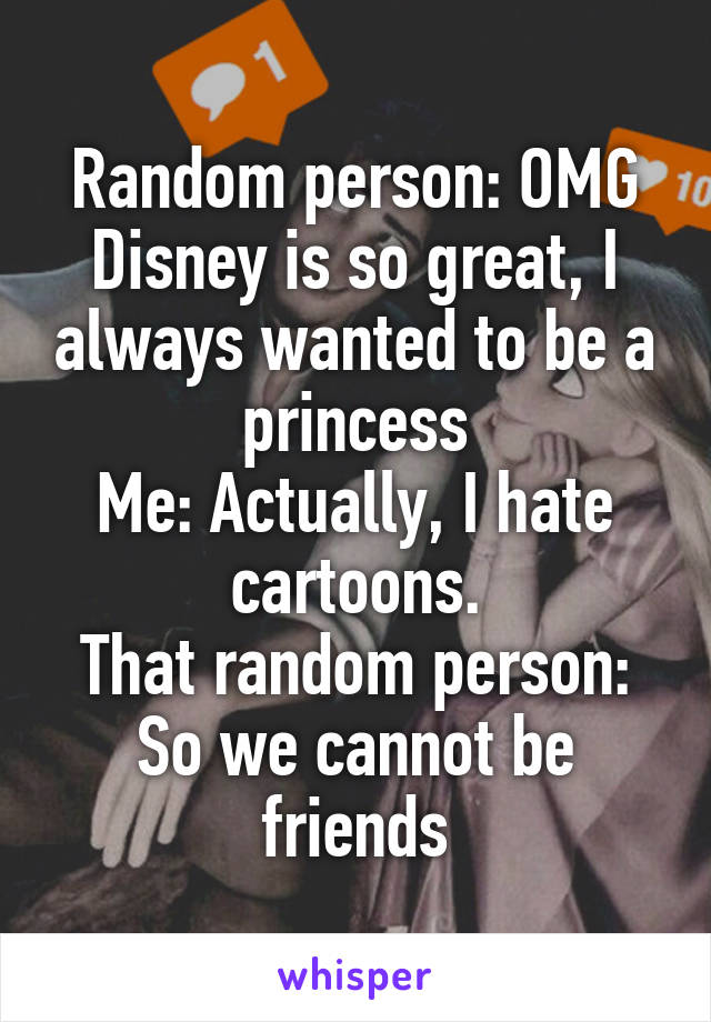 Random person: OMG Disney is so great, I always wanted to be a princess
Me: Actually, I hate cartoons.
That random person: So we cannot be friends
